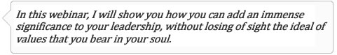 In this webinar I will show you how you can add an immense significance to your leadership, without losing of sight the ideal of values that you bear in your soul.